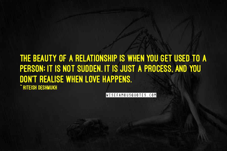 Riteish Deshmukh Quotes: The beauty of a relationship is when you get used to a person; it is not sudden. It is just a process, and you don't realise when love happens.