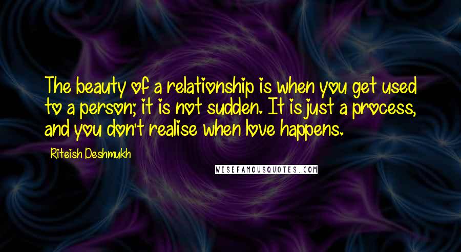 Riteish Deshmukh Quotes: The beauty of a relationship is when you get used to a person; it is not sudden. It is just a process, and you don't realise when love happens.