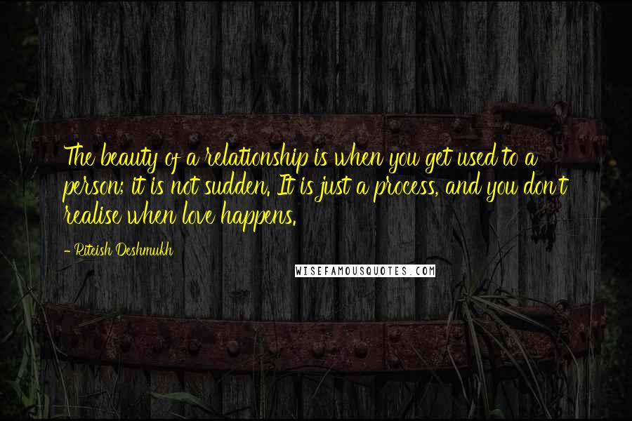 Riteish Deshmukh Quotes: The beauty of a relationship is when you get used to a person; it is not sudden. It is just a process, and you don't realise when love happens.