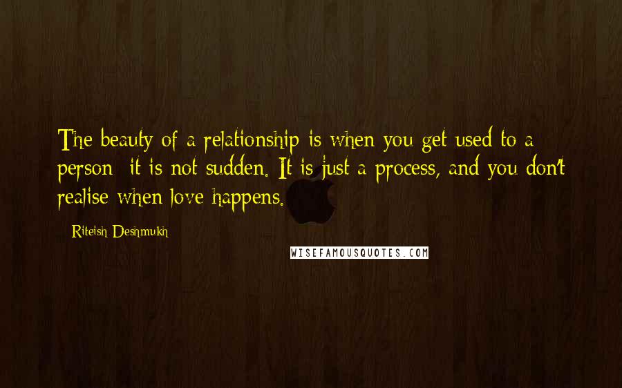 Riteish Deshmukh Quotes: The beauty of a relationship is when you get used to a person; it is not sudden. It is just a process, and you don't realise when love happens.