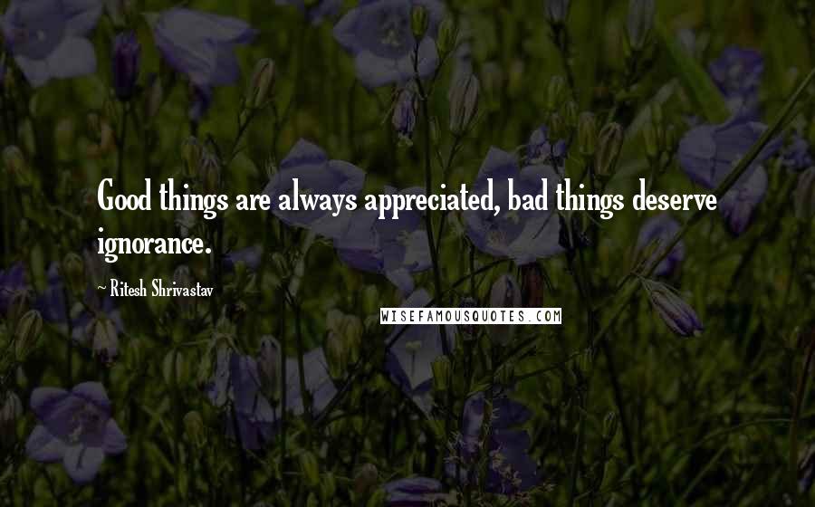 Ritesh Shrivastav Quotes: Good things are always appreciated, bad things deserve ignorance.