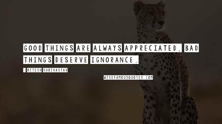 Ritesh Shrivastav Quotes: Good things are always appreciated, bad things deserve ignorance.