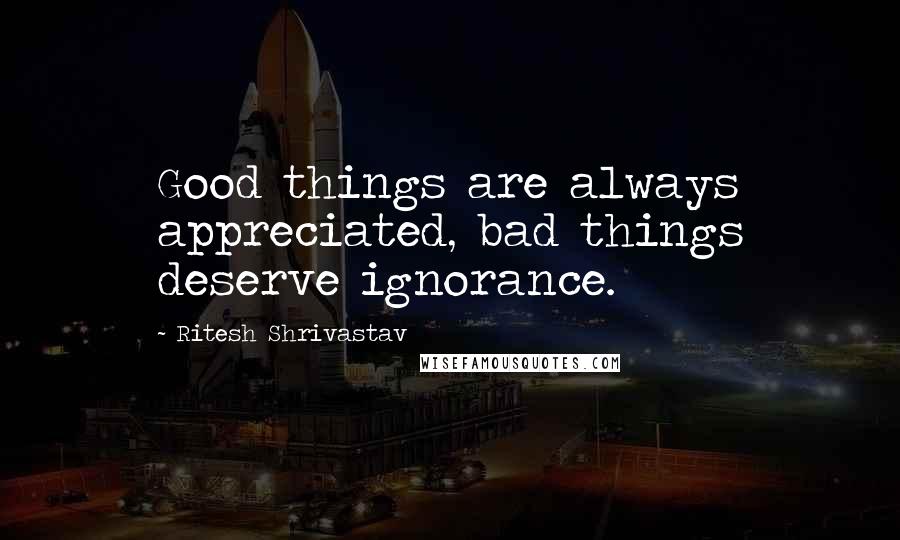 Ritesh Shrivastav Quotes: Good things are always appreciated, bad things deserve ignorance.