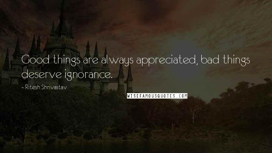 Ritesh Shrivastav Quotes: Good things are always appreciated, bad things deserve ignorance.