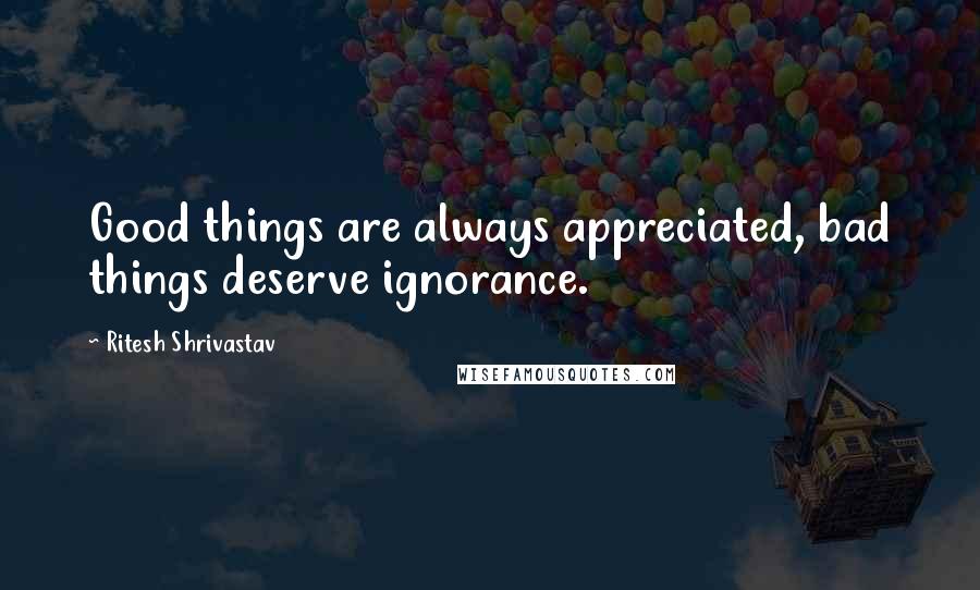 Ritesh Shrivastav Quotes: Good things are always appreciated, bad things deserve ignorance.