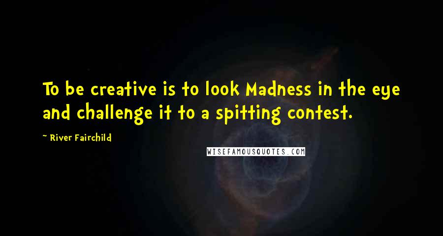 River Fairchild Quotes: To be creative is to look Madness in the eye and challenge it to a spitting contest.