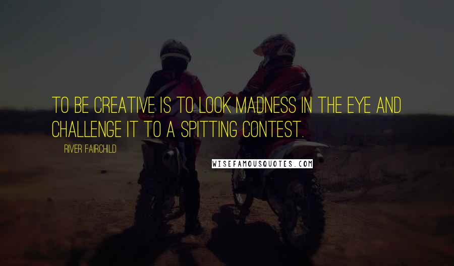 River Fairchild Quotes: To be creative is to look Madness in the eye and challenge it to a spitting contest.