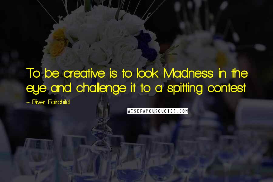 River Fairchild Quotes: To be creative is to look Madness in the eye and challenge it to a spitting contest.