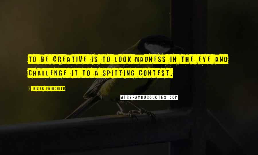 River Fairchild Quotes: To be creative is to look Madness in the eye and challenge it to a spitting contest.