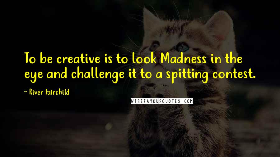 River Fairchild Quotes: To be creative is to look Madness in the eye and challenge it to a spitting contest.