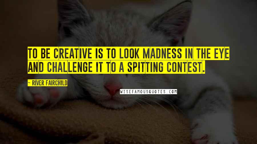 River Fairchild Quotes: To be creative is to look Madness in the eye and challenge it to a spitting contest.