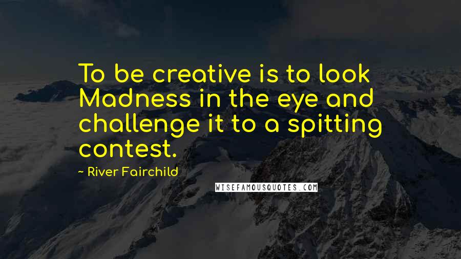 River Fairchild Quotes: To be creative is to look Madness in the eye and challenge it to a spitting contest.