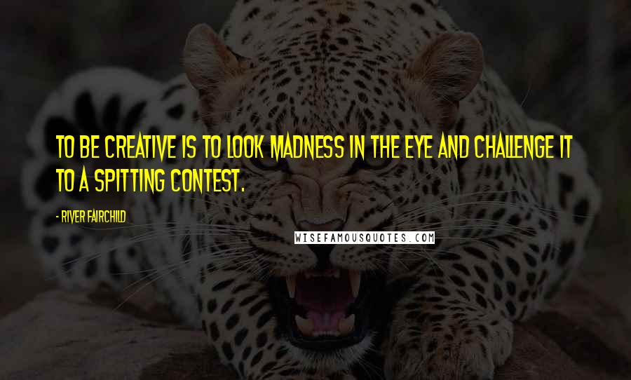 River Fairchild Quotes: To be creative is to look Madness in the eye and challenge it to a spitting contest.
