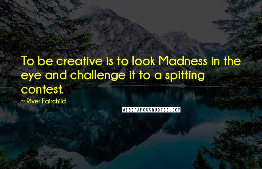 River Fairchild Quotes: To be creative is to look Madness in the eye and challenge it to a spitting contest.