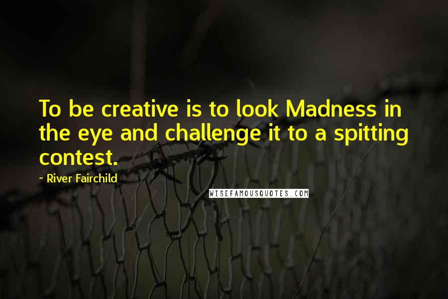 River Fairchild Quotes: To be creative is to look Madness in the eye and challenge it to a spitting contest.