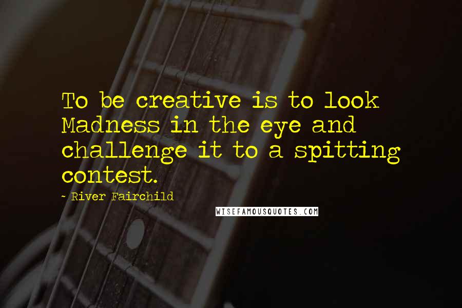 River Fairchild Quotes: To be creative is to look Madness in the eye and challenge it to a spitting contest.