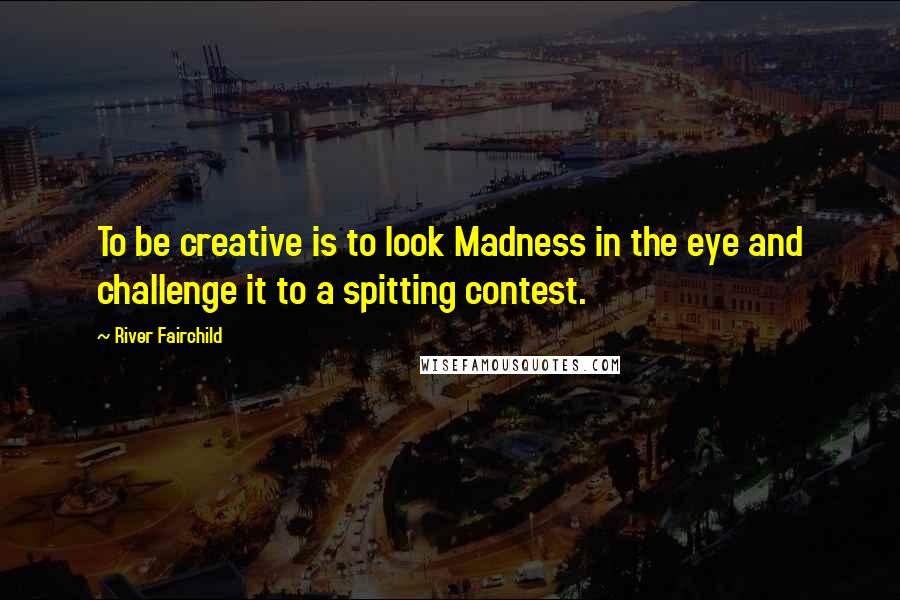 River Fairchild Quotes: To be creative is to look Madness in the eye and challenge it to a spitting contest.