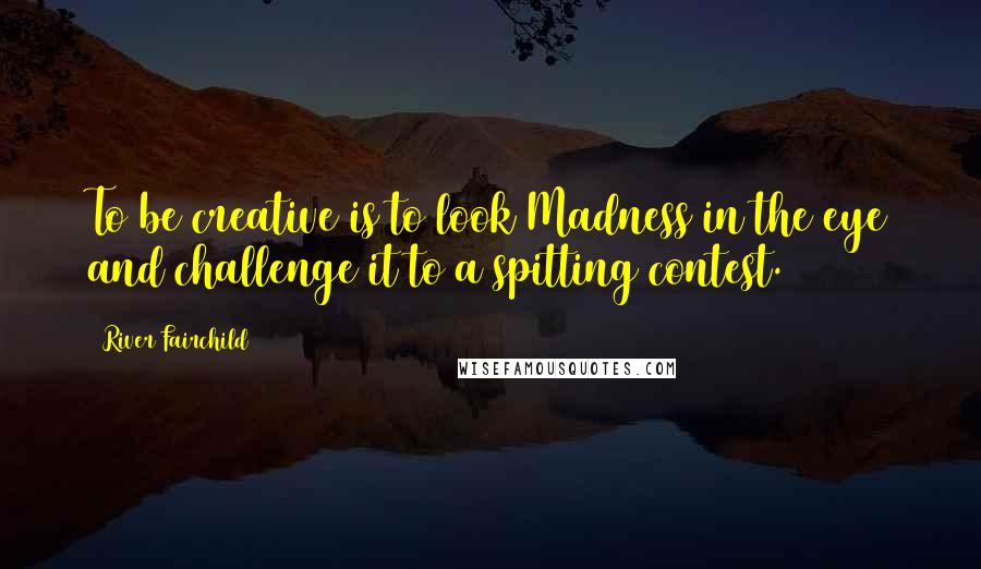 River Fairchild Quotes: To be creative is to look Madness in the eye and challenge it to a spitting contest.