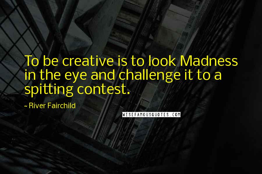 River Fairchild Quotes: To be creative is to look Madness in the eye and challenge it to a spitting contest.