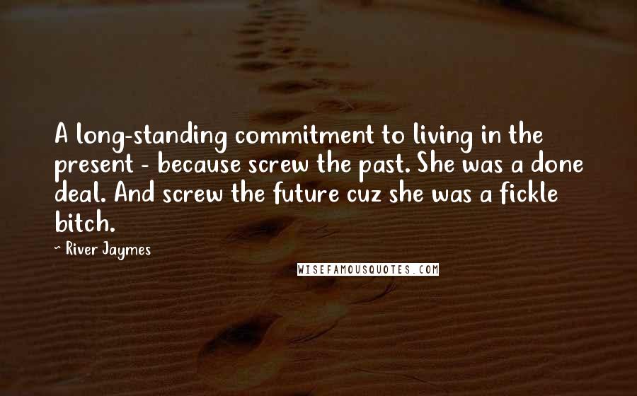 River Jaymes Quotes: A long-standing commitment to living in the present - because screw the past. She was a done deal. And screw the future cuz she was a fickle bitch.