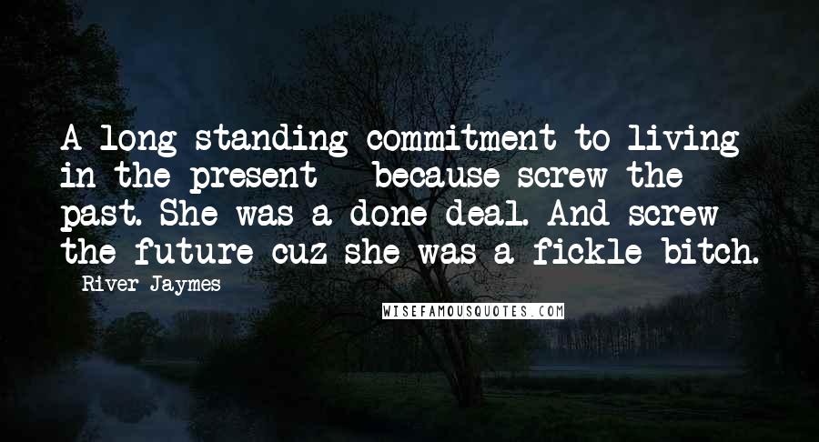 River Jaymes Quotes: A long-standing commitment to living in the present - because screw the past. She was a done deal. And screw the future cuz she was a fickle bitch.