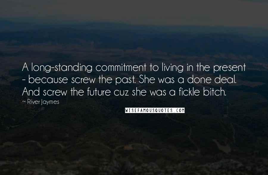 River Jaymes Quotes: A long-standing commitment to living in the present - because screw the past. She was a done deal. And screw the future cuz she was a fickle bitch.