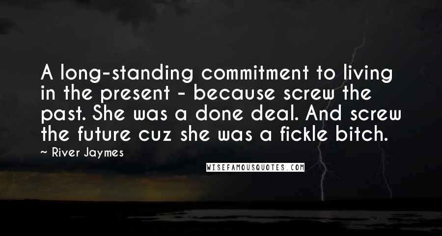 River Jaymes Quotes: A long-standing commitment to living in the present - because screw the past. She was a done deal. And screw the future cuz she was a fickle bitch.