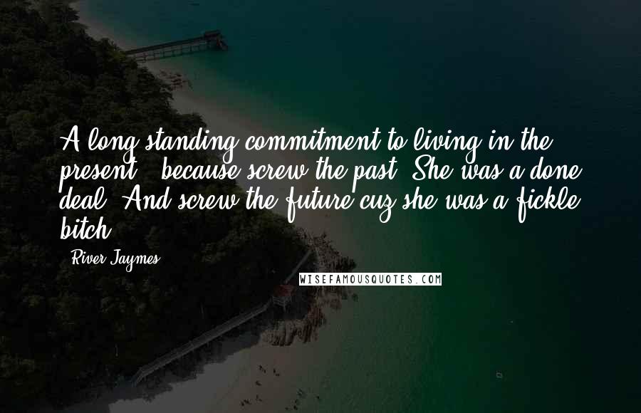 River Jaymes Quotes: A long-standing commitment to living in the present - because screw the past. She was a done deal. And screw the future cuz she was a fickle bitch.