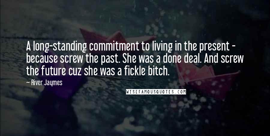 River Jaymes Quotes: A long-standing commitment to living in the present - because screw the past. She was a done deal. And screw the future cuz she was a fickle bitch.