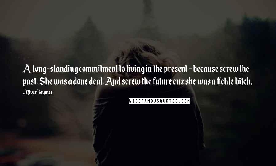 River Jaymes Quotes: A long-standing commitment to living in the present - because screw the past. She was a done deal. And screw the future cuz she was a fickle bitch.