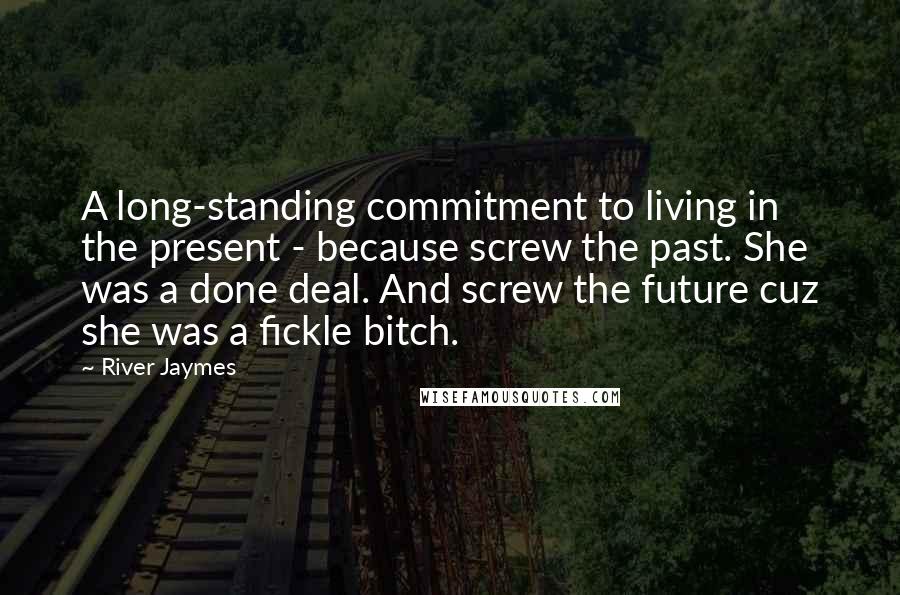 River Jaymes Quotes: A long-standing commitment to living in the present - because screw the past. She was a done deal. And screw the future cuz she was a fickle bitch.
