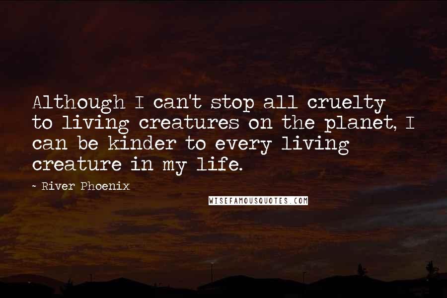 River Phoenix Quotes: Although I can't stop all cruelty to living creatures on the planet, I can be kinder to every living creature in my life.