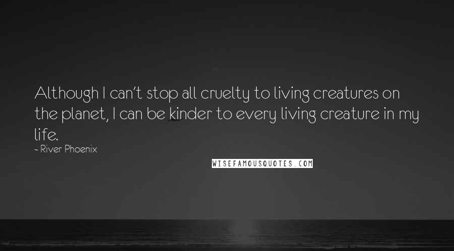 River Phoenix Quotes: Although I can't stop all cruelty to living creatures on the planet, I can be kinder to every living creature in my life.