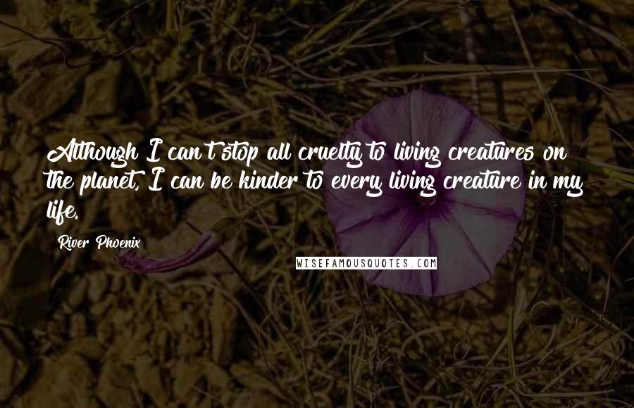 River Phoenix Quotes: Although I can't stop all cruelty to living creatures on the planet, I can be kinder to every living creature in my life.