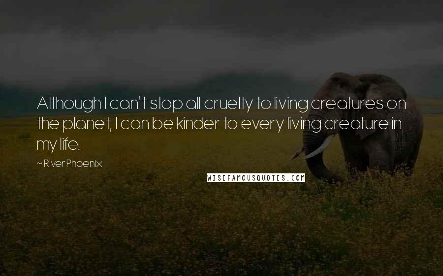 River Phoenix Quotes: Although I can't stop all cruelty to living creatures on the planet, I can be kinder to every living creature in my life.