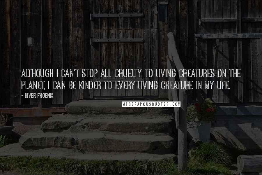 River Phoenix Quotes: Although I can't stop all cruelty to living creatures on the planet, I can be kinder to every living creature in my life.