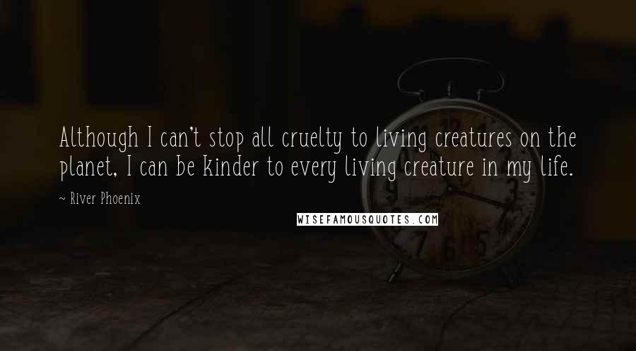 River Phoenix Quotes: Although I can't stop all cruelty to living creatures on the planet, I can be kinder to every living creature in my life.