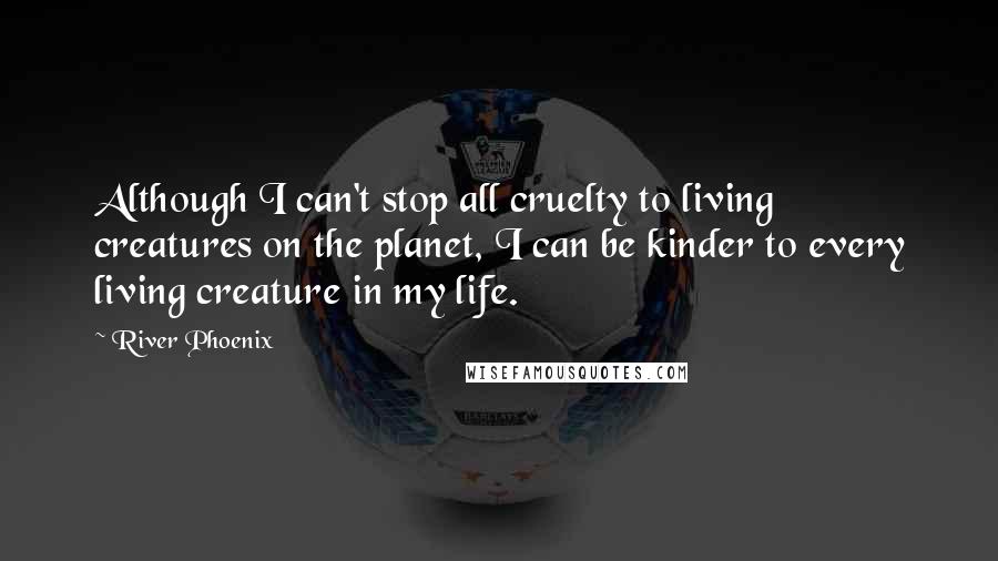 River Phoenix Quotes: Although I can't stop all cruelty to living creatures on the planet, I can be kinder to every living creature in my life.