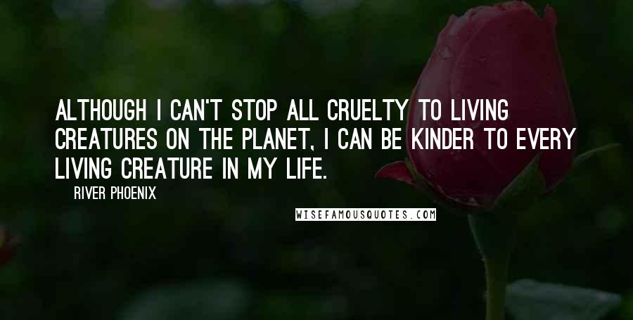 River Phoenix Quotes: Although I can't stop all cruelty to living creatures on the planet, I can be kinder to every living creature in my life.