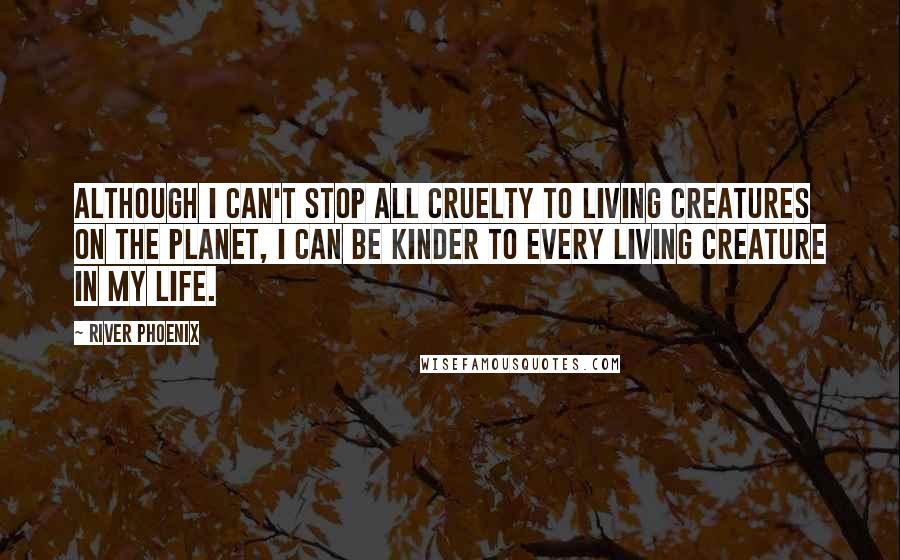 River Phoenix Quotes: Although I can't stop all cruelty to living creatures on the planet, I can be kinder to every living creature in my life.