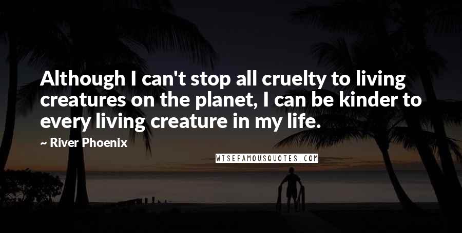 River Phoenix Quotes: Although I can't stop all cruelty to living creatures on the planet, I can be kinder to every living creature in my life.