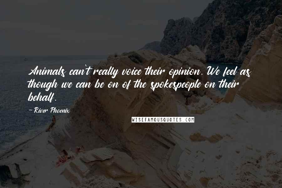 River Phoenix Quotes: Animals can't really voice their opinion. We feel as though we can be on of the spokespeople on their behalf.