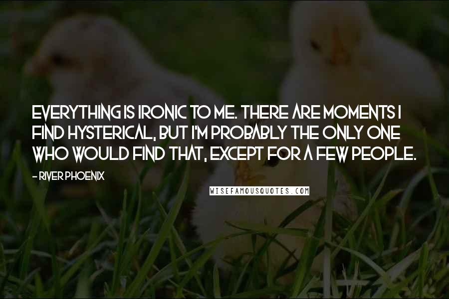 River Phoenix Quotes: Everything is ironic to me. There are moments I find hysterical, but I'm probably the only one who would find that, except for a few people.