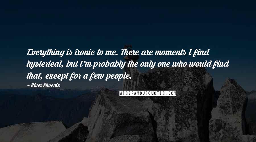 River Phoenix Quotes: Everything is ironic to me. There are moments I find hysterical, but I'm probably the only one who would find that, except for a few people.