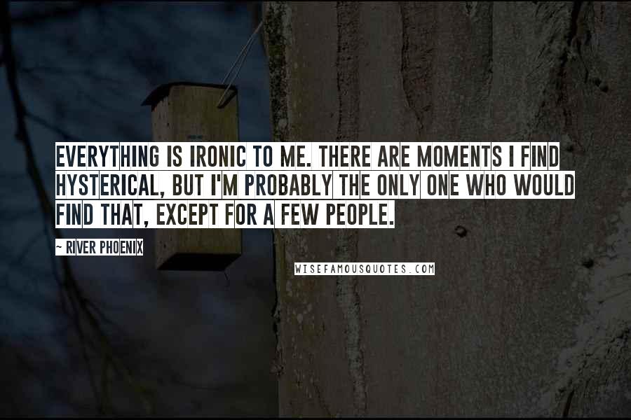 River Phoenix Quotes: Everything is ironic to me. There are moments I find hysterical, but I'm probably the only one who would find that, except for a few people.