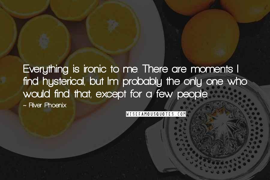 River Phoenix Quotes: Everything is ironic to me. There are moments I find hysterical, but I'm probably the only one who would find that, except for a few people.