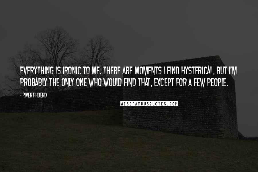 River Phoenix Quotes: Everything is ironic to me. There are moments I find hysterical, but I'm probably the only one who would find that, except for a few people.