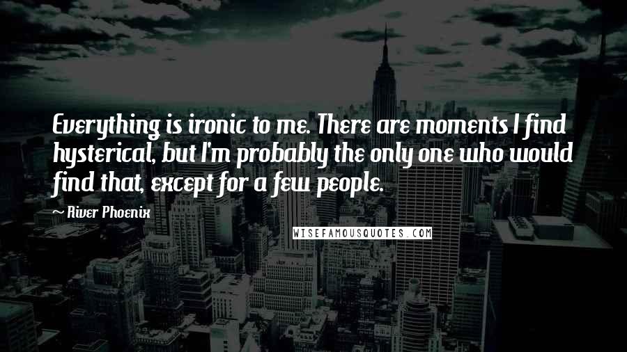 River Phoenix Quotes: Everything is ironic to me. There are moments I find hysterical, but I'm probably the only one who would find that, except for a few people.