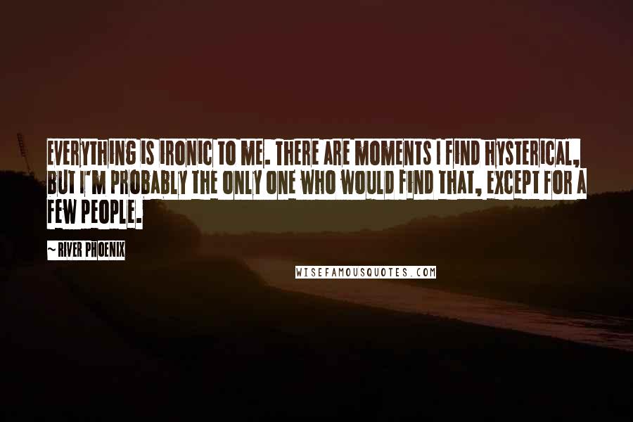 River Phoenix Quotes: Everything is ironic to me. There are moments I find hysterical, but I'm probably the only one who would find that, except for a few people.