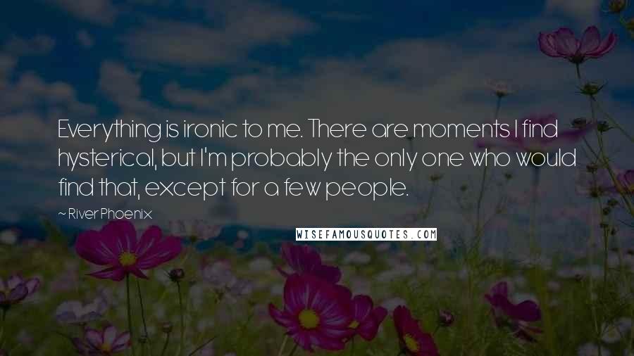 River Phoenix Quotes: Everything is ironic to me. There are moments I find hysterical, but I'm probably the only one who would find that, except for a few people.